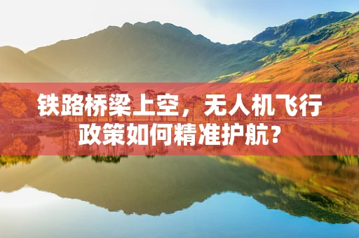 铁路桥梁上空，无人机飞行政策如何精准护航？