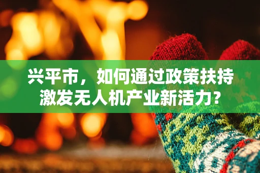 兴平市，如何通过政策扶持激发无人机产业新活力？