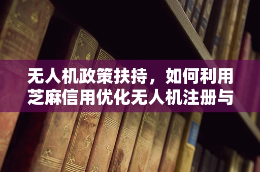 无人机政策扶持，如何利用芝麻信用优化无人机注册与监管？