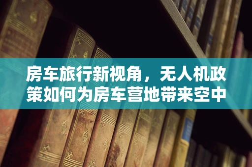 房车旅行新视角，无人机政策如何为房车营地带来空中视角的‘飞’凡体验？