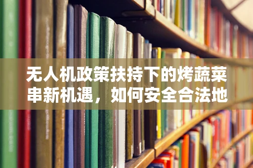 无人机政策扶持下的烤蔬菜串新机遇，如何安全合法地利用无人机送餐？