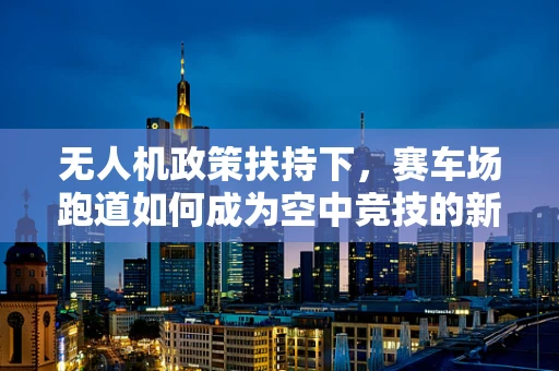无人机政策扶持下，赛车场跑道如何成为空中竞技的新舞台？