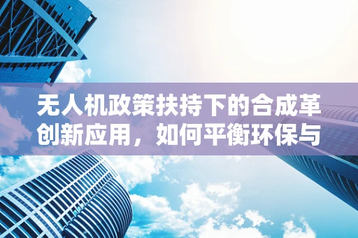 无人机政策扶持下的合成革创新应用，如何平衡环保与效率？