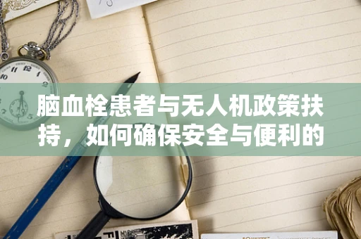脑血栓患者与无人机政策扶持，如何确保安全与便利的双重保障？