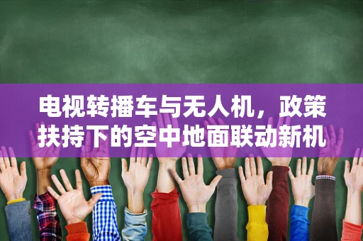 电视转播车与无人机，政策扶持下的空中地面联动新机遇？