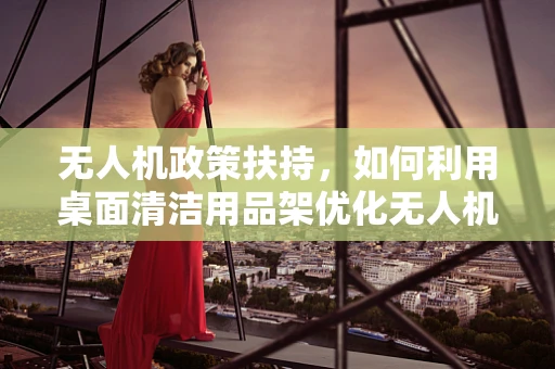 无人机政策扶持，如何利用桌面清洁用品架优化无人机使用环境？