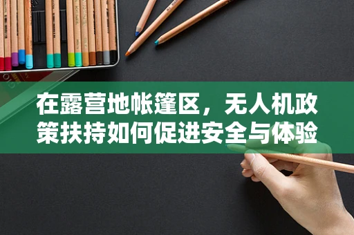 在露营地帐篷区，无人机政策扶持如何促进安全与体验的双重提升？