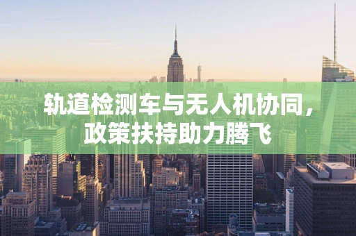 轨道检测车与无人机协同，政策扶持助力腾飞