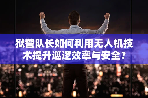 狱警队长如何利用无人机技术提升巡逻效率与安全？