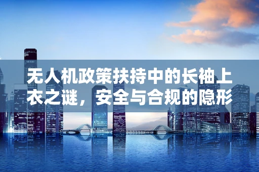 无人机政策扶持中的长袖上衣之谜，安全与合规的隐形守护者？