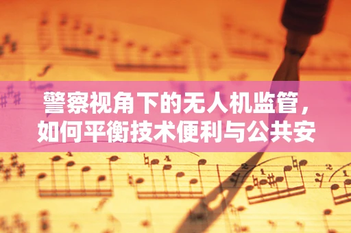 警察视角下的无人机监管，如何平衡技术便利与公共安全？