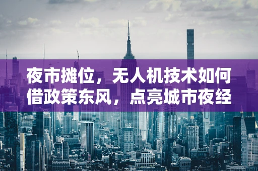夜市摊位，无人机技术如何借政策东风，点亮城市夜经济新亮点？