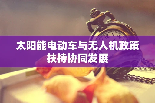 太阳能电动车与无人机政策扶持协同发展
