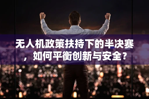 无人机政策扶持下的半决赛，如何平衡创新与安全？