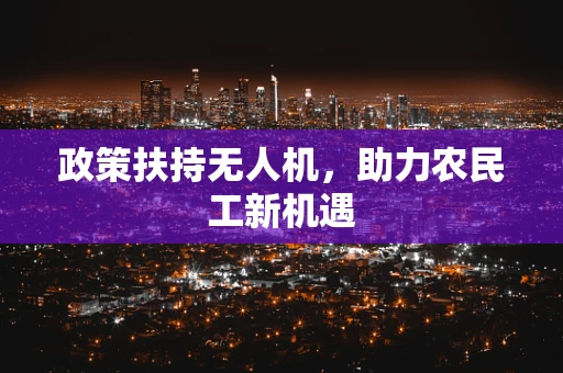 政策扶持无人机，助力农民工新机遇