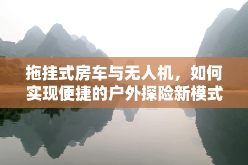 拖挂式房车与无人机，如何实现便捷的户外探险新模式？