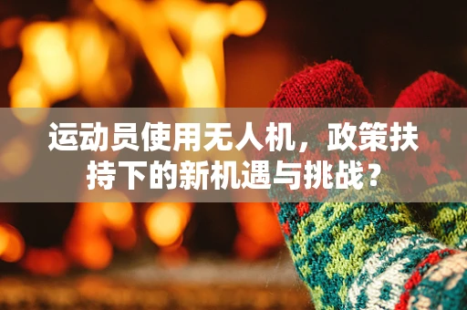 运动员使用无人机，政策扶持下的新机遇与挑战？