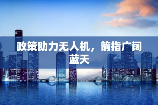 政策助力无人机，箭指广阔蓝天