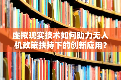 虚拟现实技术如何助力无人机政策扶持下的创新应用？