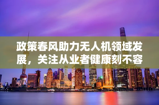 政策春风助力无人机领域发展，关注从业者健康刻不容缓