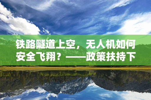 铁路隧道上空，无人机如何安全飞翔？——政策扶持下的技术挑战与解决方案