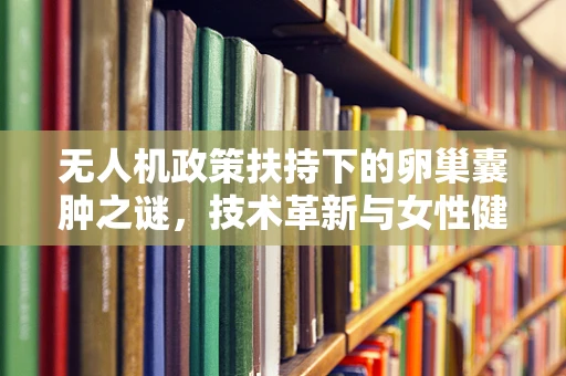 无人机政策扶持下的卵巢囊肿之谜，技术革新与女性健康如何共舞？