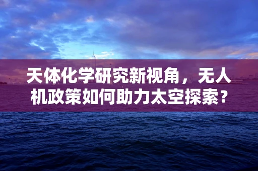 天体化学研究新视角，无人机政策如何助力太空探索？
