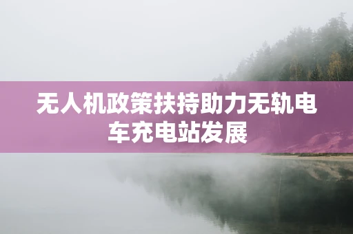 无人机政策扶持助力无轨电车充电站发展