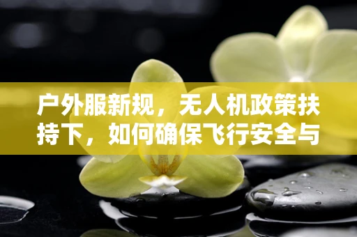 户外服新规，无人机政策扶持下，如何确保飞行安全与合规？
