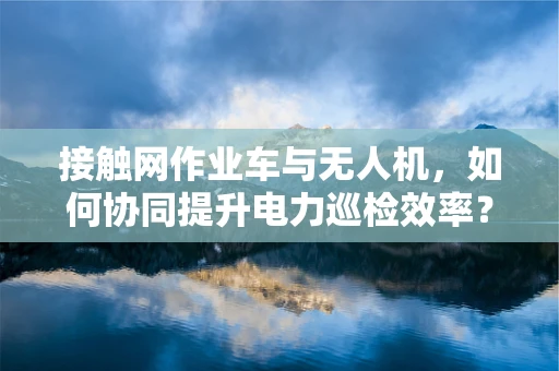 接触网作业车与无人机，如何协同提升电力巡检效率？