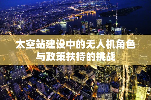 太空站建设中的无人机角色与政策扶持的挑战