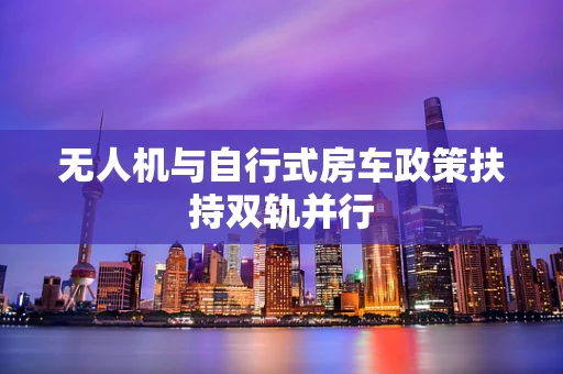 无人机与自行式房车政策扶持双轨并行
