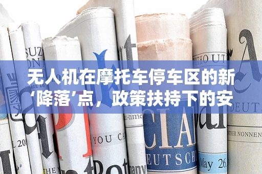 无人机在摩托车停车区的新‘降落’点，政策扶持下的安全与合规挑战？