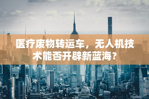 医疗废物转运车，无人机技术能否开辟新蓝海？
