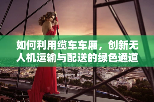 如何利用缆车车厢，创新无人机运输与配送的绿色通道？