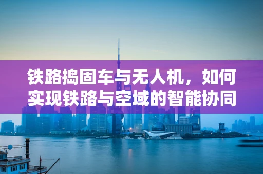 铁路捣固车与无人机，如何实现铁路与空域的智能协同？