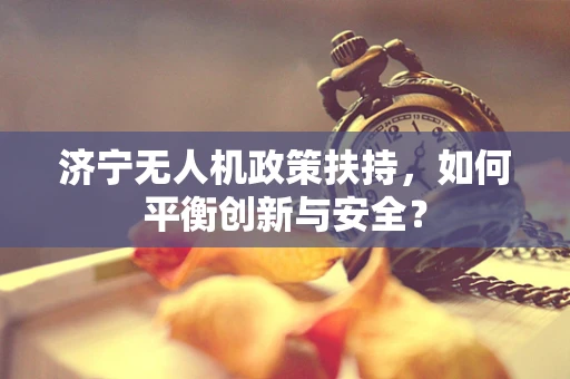 济宁无人机政策扶持，如何平衡创新与安全？
