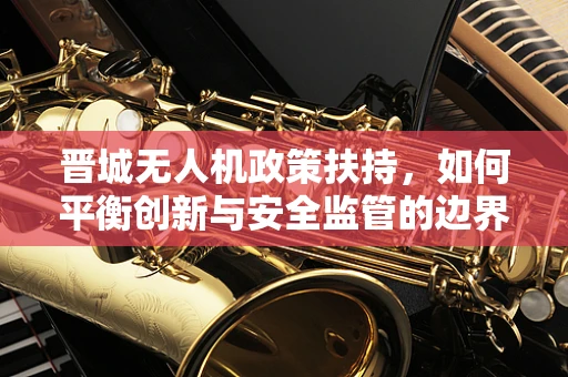 晋城无人机政策扶持，如何平衡创新与安全监管的边界？