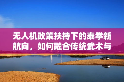 无人机政策扶持下的泰拳新航向，如何融合传统武术与无人机技术？