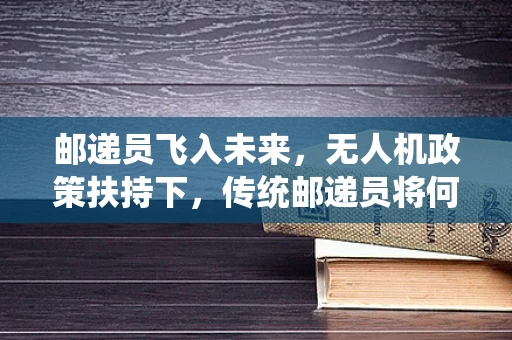 邮递员飞入未来，无人机政策扶持下，传统邮递员将何去何从？