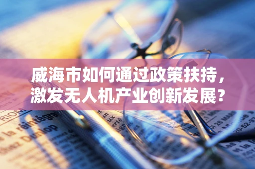 威海市如何通过政策扶持，激发无人机产业创新发展？