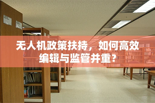 无人机政策扶持，如何高效编辑与监管并重？