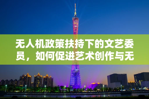 无人机政策扶持下的文艺委员，如何促进艺术创作与无人机技术的融合？