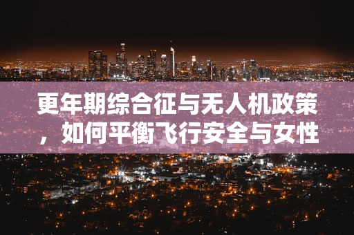 更年期综合征与无人机政策，如何平衡飞行安全与女性健康？