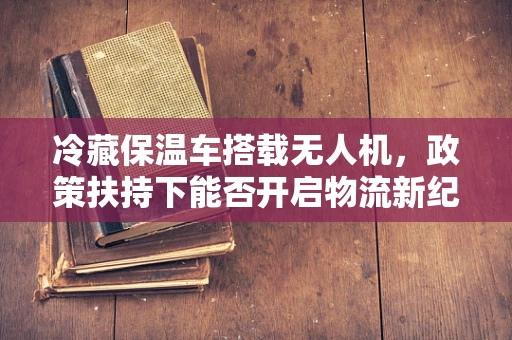 冷藏保温车搭载无人机，政策扶持下能否开启物流新纪元？