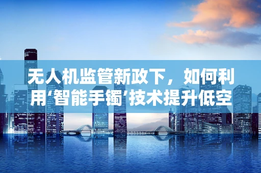 无人机监管新政下，如何利用‘智能手镯’技术提升低空安全？