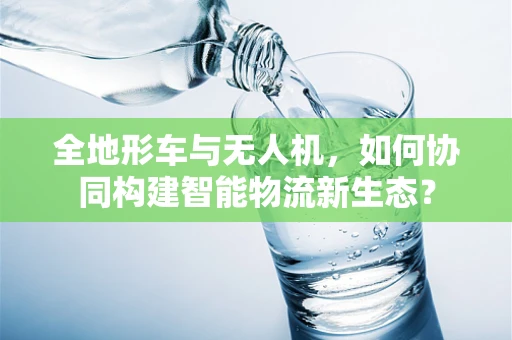 全地形车与无人机，如何协同构建智能物流新生态？
