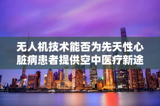 无人机技术能否为先天性心脏病患者提供空中医疗新途径？