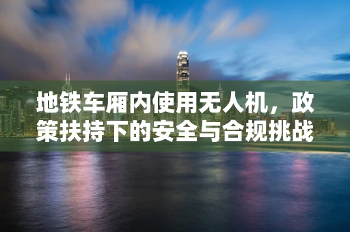 地铁车厢内使用无人机，政策扶持下的安全与合规挑战？