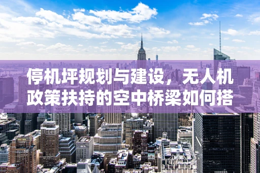 停机坪规划与建设，无人机政策扶持的空中桥梁如何搭建？